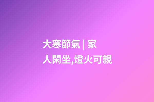 大寒節氣 | 家人閑坐,燈火可親